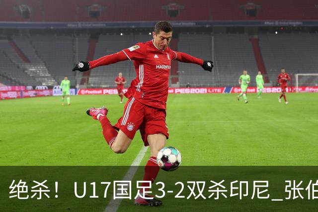 绝杀！U17国足3-2双杀印尼 张伯霖造乌龙何思凡传射赵松源破门